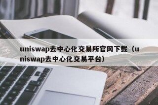 uniswap去中心化交易所官网下载（uniswap去中心化交易平台）